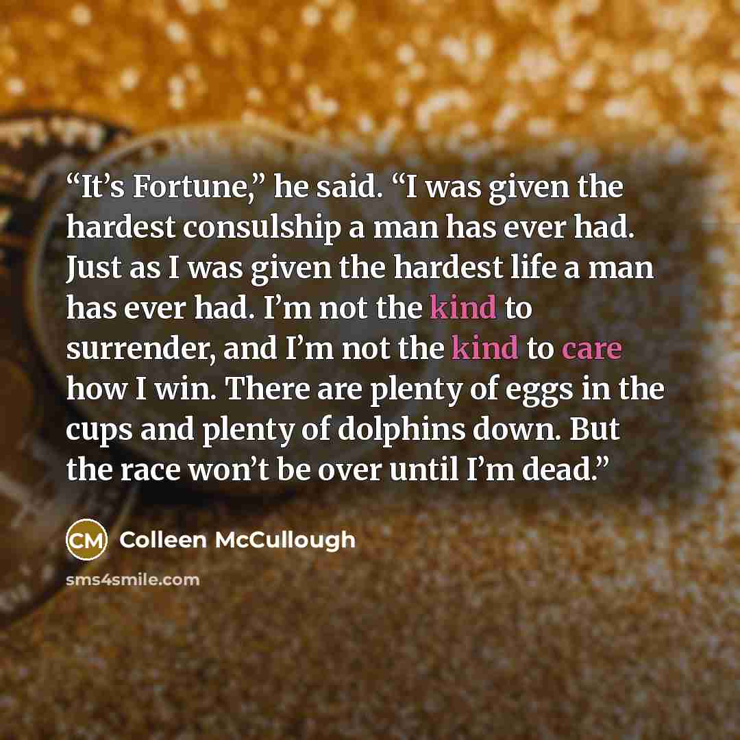 “It’s Fortune,” he said. “I was given the hardest consulship a man has ever had. Just as I was given the hardest life a man has ever had. I’m not the kind to surrender, and I’m not the kind to care how I win. There are plenty of eggs in the cups and plenty of dolphins down. But the race won’t be…” quote by Colleen McCullough