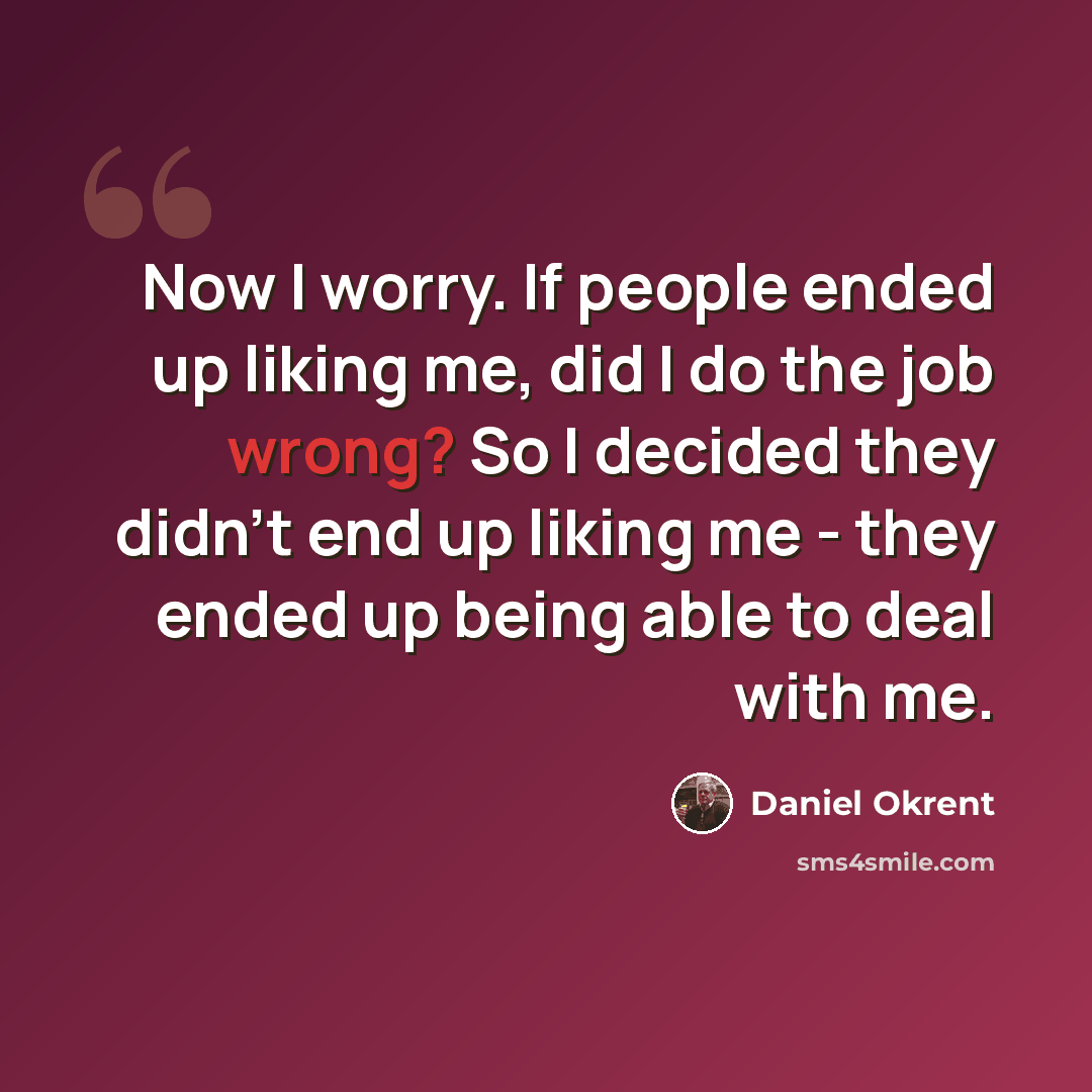 “Now I worry. If people ended up liking me, did I do the job wrong? So I decided they didn't end up liking me - they ended up being able to deal with me.” quote by Daniel Okrent