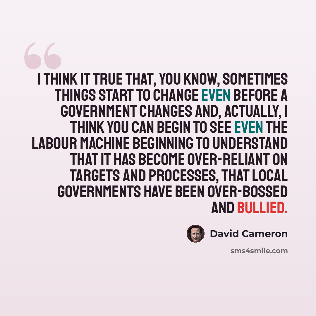 “I think it true that, you know, sometimes things start to change even before a government changes and, actually, I think you can begin to see even the Labour machine beginning to understand that it has become over-reliant on targets and processes, that local governments have been over-bossed and…” quote by David Cameron