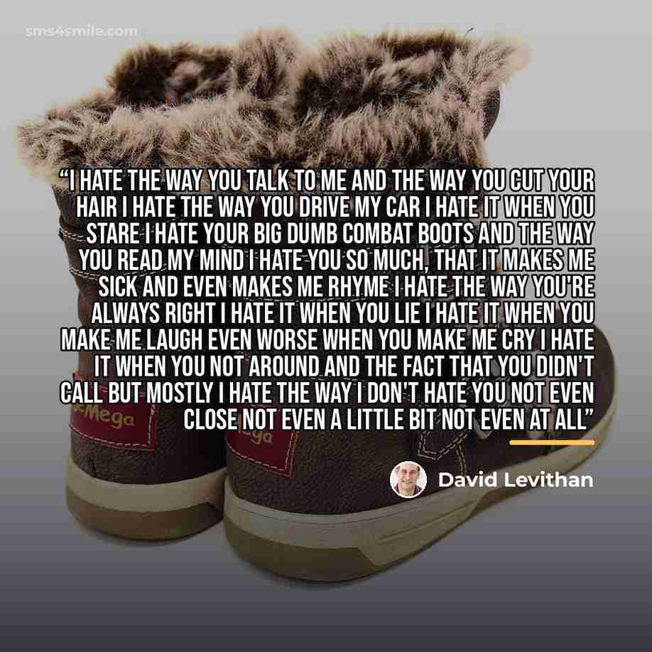 “I hate the way you talk to me And the way you cut your hair I hate the way you drive my car I hate it when you stare I hate your big dumb combat boots And the way you read my mind I hate you so much, that it makes me sick And even makes me rhyme I hate the way you're always right I hate it when…” quote by David Levithan