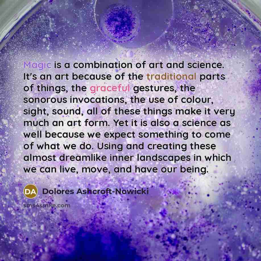 “Magic is a combination of art and science. It's an art because of the traditional parts of things, the graceful gestures, the sonorous invocations, the use of colour, sight, sound, all of these things make it very much an art form. Yet it is also a science as well because we expect something to…” quote by Dolores Ashcroft-Nowicki