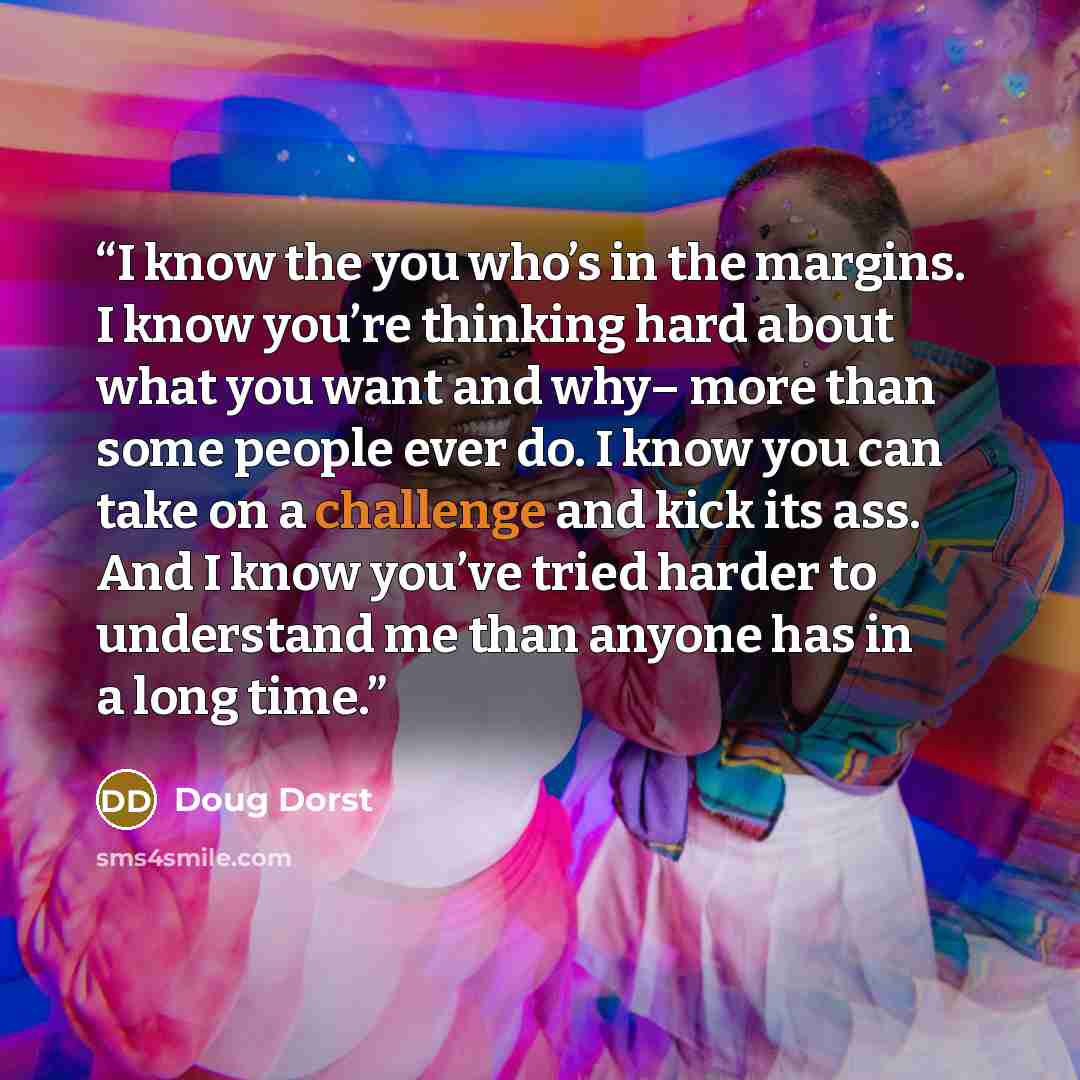 “I know the you who’s in the margins. I know you’re thinking hard about what you want and why– more than some people ever do. I know you can take on a challenge and kick its ass. And I know you’ve tried harder to understand me than anyone has in a long time.” quote by Doug Dorst