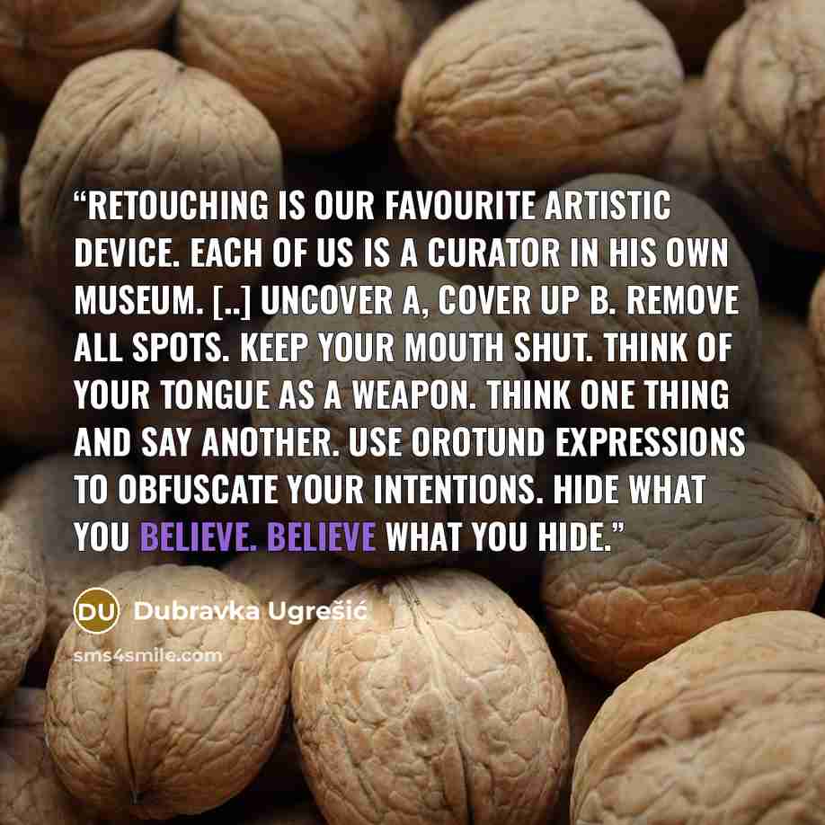 “Retouching is our favourite artistic device. Each of us is a curator in his own museum. [..] Uncover A, cover up B. Remove all spots. Keep your mouth shut. Think of your tongue as a weapon. Think one thing and say another. Use orotund expressions to obfuscate your intentions. Hide what you…” quote by Dubravka Ugrešić