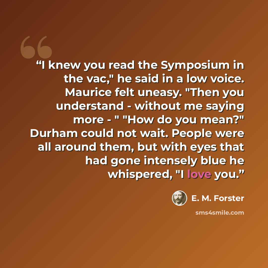 “I knew you read the Symposium in the vac," he said in a low voice. Maurice felt uneasy. "Then you understand - without me saying more - " "How do you mean?" Durham could not wait. People were all around them, but with eyes that had gone intensely blue he whispered, "I love you.” quote by E. M. Forster