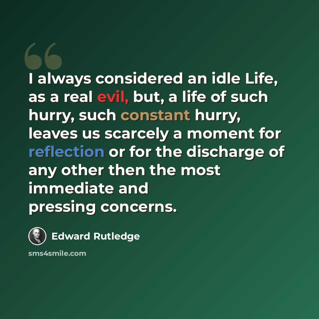 “I always considered an idle Life, as a real evil, but, a life of such hurry, such constant hurry, leaves us scarcely a moment for reflection or for the discharge of any other then the most immediate and pressing concerns.” quote by Edward Rutledge