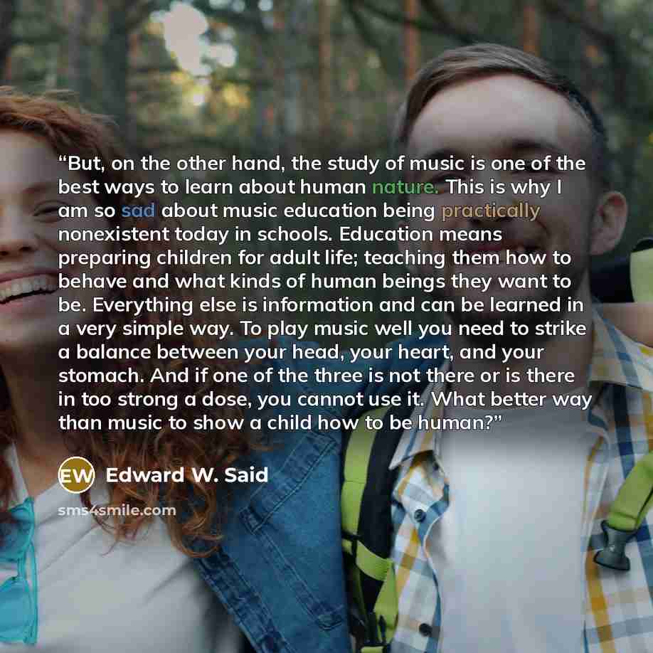 “But, on the other hand, the study of music is one of the best ways to learn about human nature. This is why I am so sad about music education being practically nonexistent today in schools. Education means preparing children for adult life; teaching them how to behave and what kinds of human…” quote by Edward W. Said