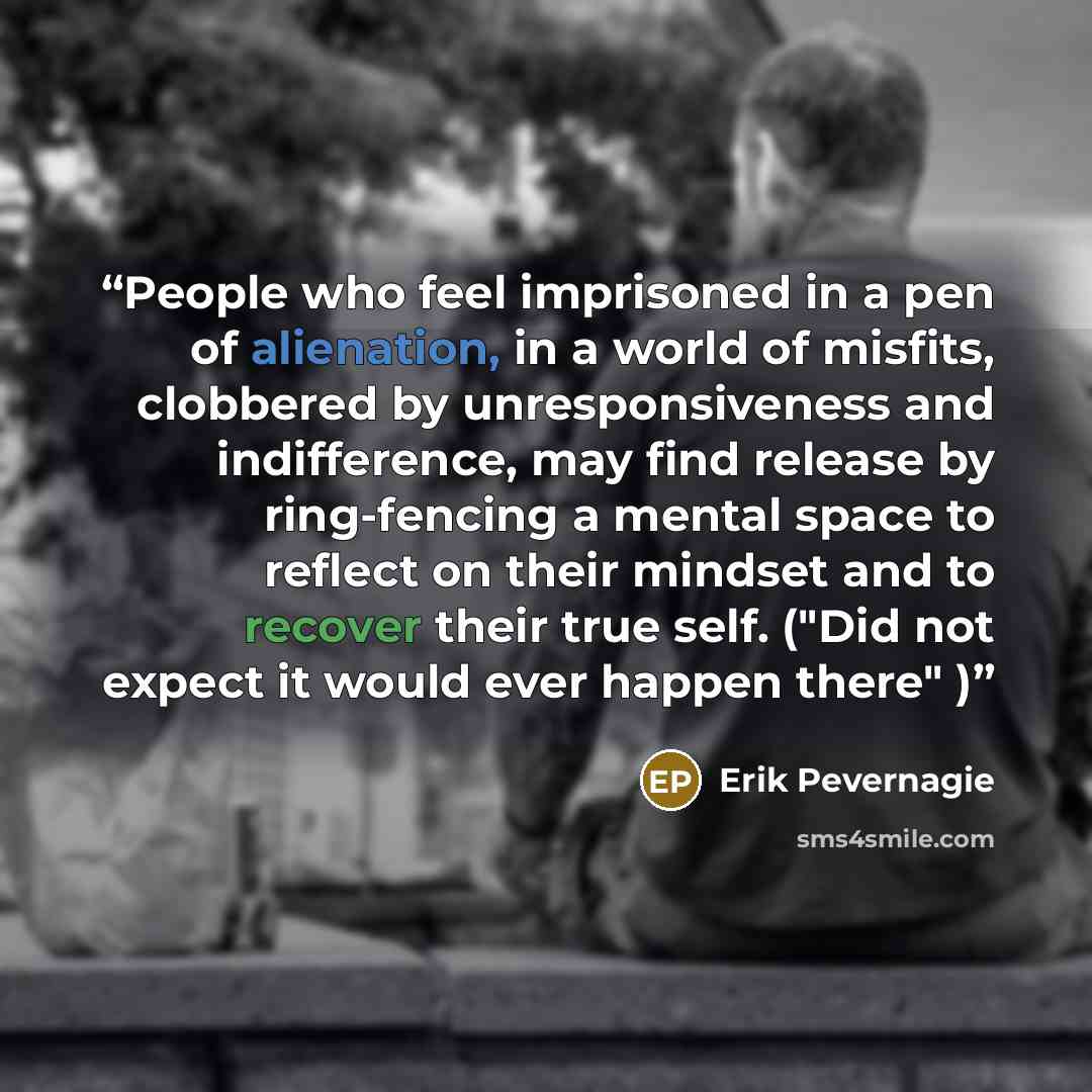 “People who feel imprisoned in a pen of alienation, in a world of misfits, clobbered by unresponsiveness and indifference, may find release by ring-fencing a mental space to reflect on their mindset and to recover their true self. ("Did not expect it would ever happen there" )” quote by Erik Pevernagie