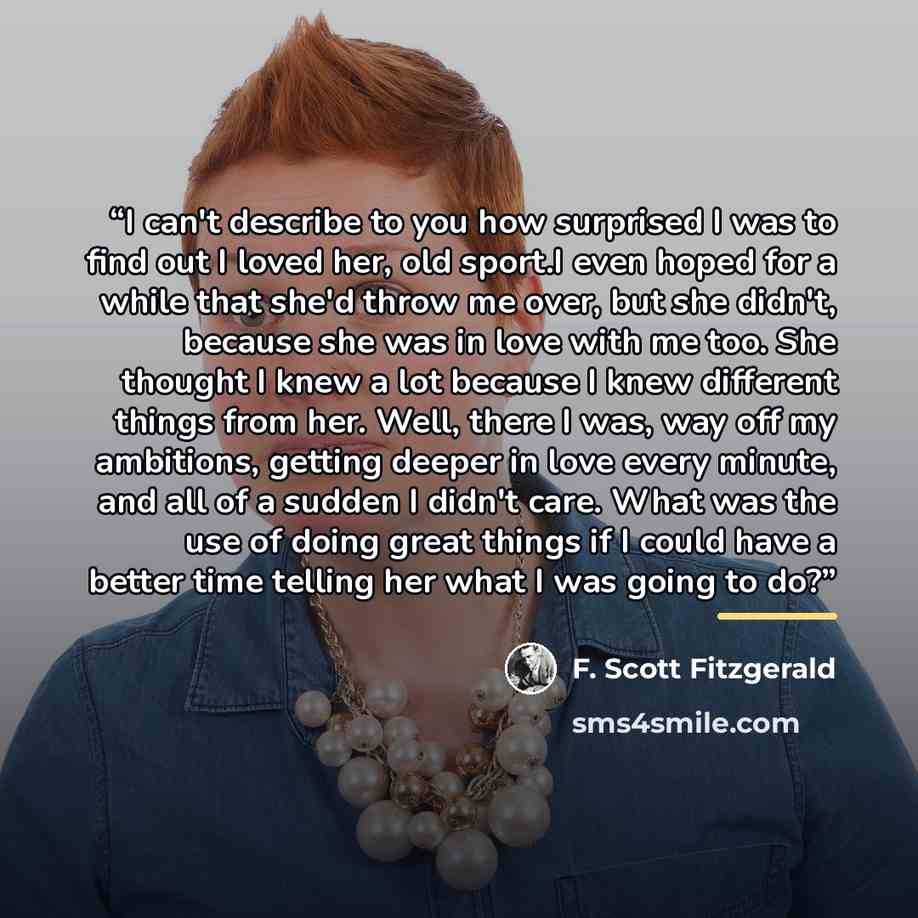 “I can't describe to you how surprised I was to find out I loved her, old sport.I even hoped for a while that she'd throw me over, but she didn't, because she was in love with me too. She thought I knew a lot because I knew different things from her. Well, there I was, way off my ambitions, getting…” quote by F. Scott Fitzgerald