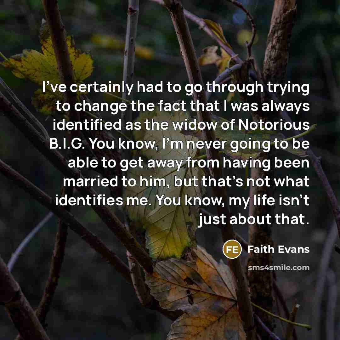 “I've certainly had to go through trying to change the fact that I was always identified as the widow of Notorious B.I.G. You know, I'm never going to be able to get away from having been married to him, but that's not what identifies me. You know, my life isn't just about that.” quote by Faith Evans