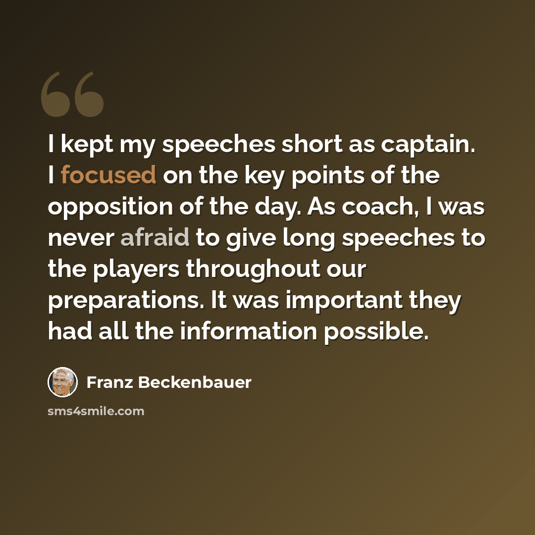 “I kept my speeches short as captain. I focused on the key points of the opposition of the day. As coach, I was never afraid to give long speeches to the players throughout our preparations. It was important they had all the information possible.” quote by Franz Beckenbauer