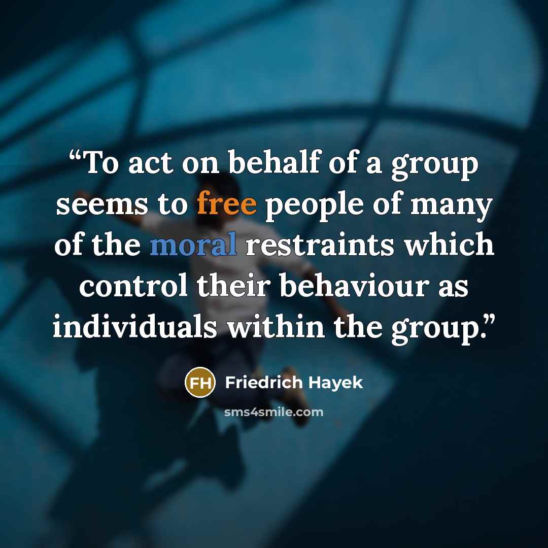 “To act on behalf of a group seems to free people of many of the moral restraints which control their behaviour as individuals within the group.” quote by Friedrich Hayek