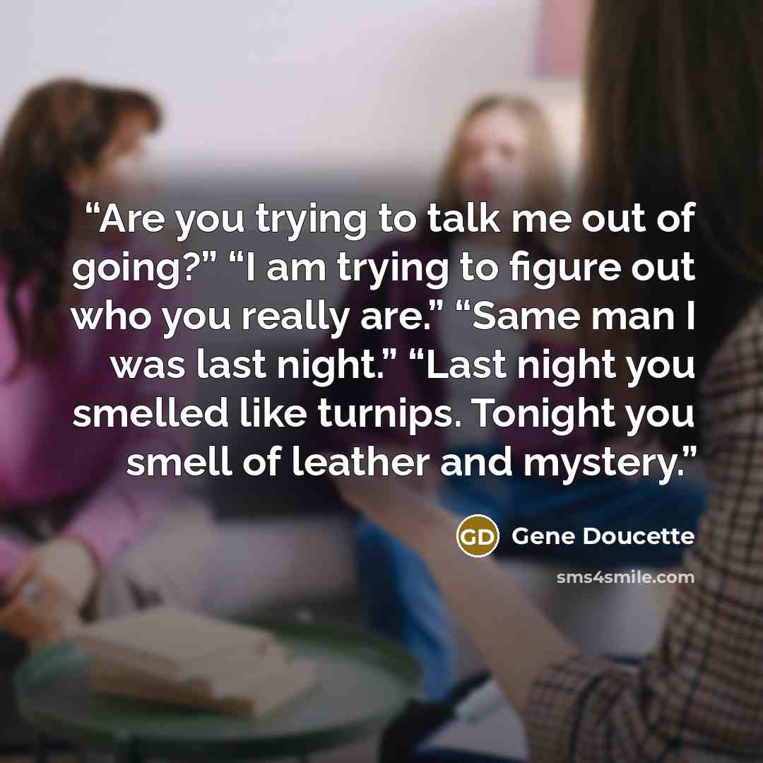 “Are you trying to talk me out of going?” “I am trying to figure out who you really are.” “Same man I was last night.” “Last night you smelled like turnips. Tonight you smell of leather and mystery.” quote by Gene Doucette