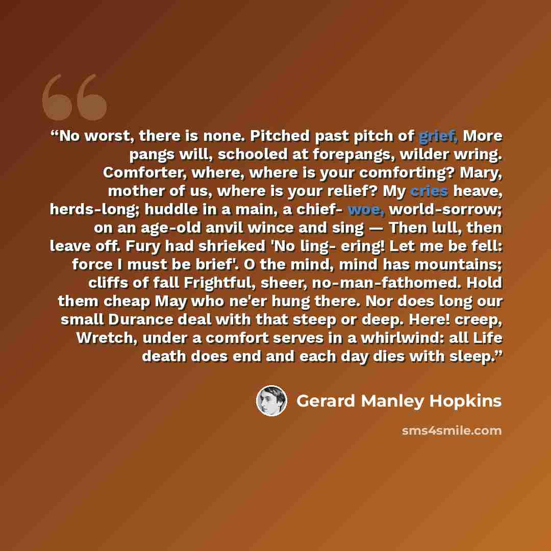 “No worst, there is none. Pitched past pitch of grief, More pangs will, schooled at forepangs, wilder wring. Comforter, where, where is your comforting? Mary, mother of us, where is your relief? My cries heave, herds-long; huddle in a main, a chief- woe, world-sorrow; on an age-old anvil wince and…” quote by Gerard Manley Hopkins