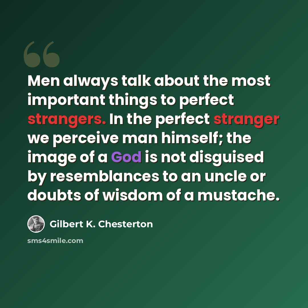 “Men always talk about the most important things to perfect strangers. In the perfect stranger we perceive man himself; the image of a God is not disguised by resemblances to an uncle or doubts of wisdom of a mustache.” quote by Gilbert K. Chesterton