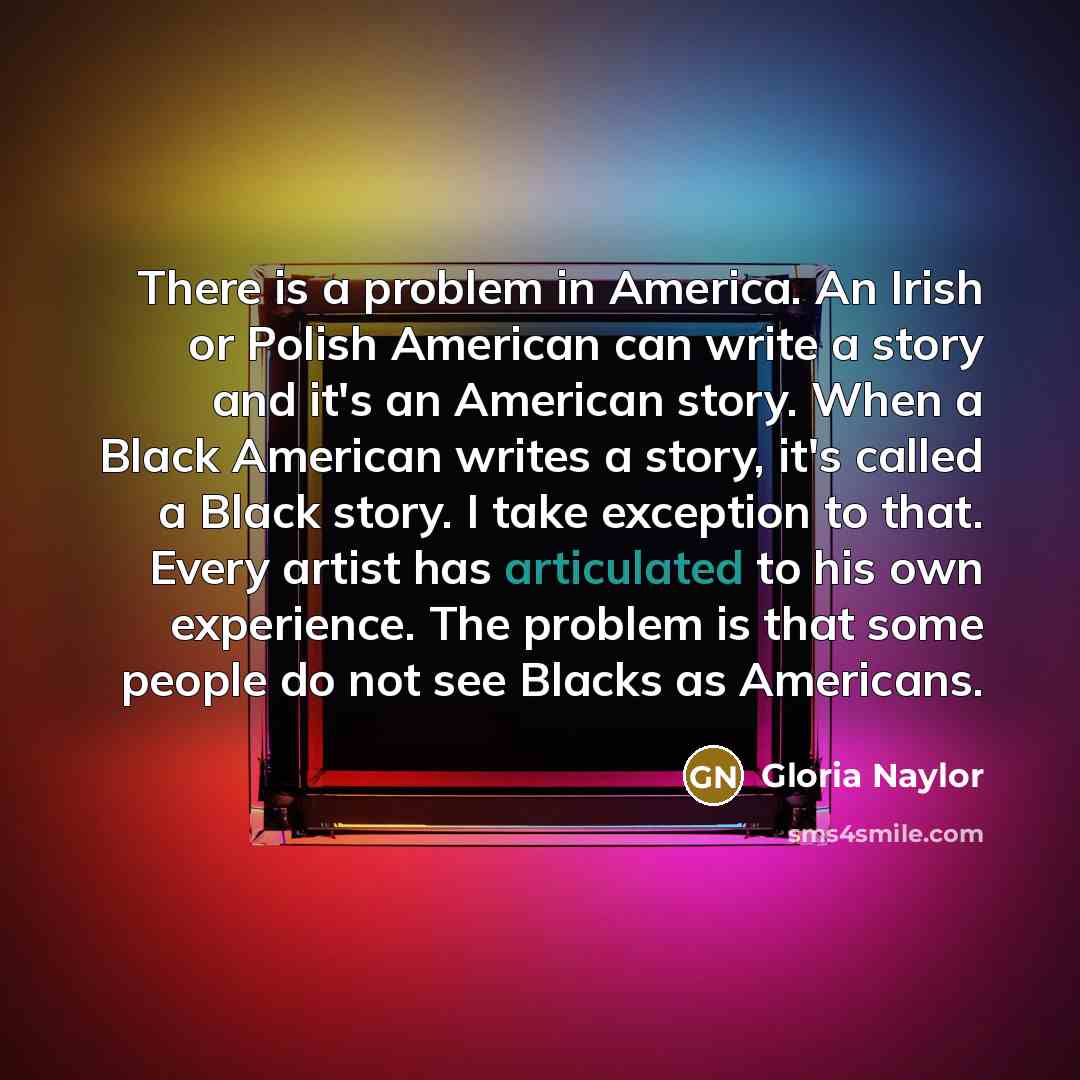 “There is a problem in America. An Irish or Polish American can write a story and it's an American story. When a Black American writes a story, it's called a Black story. I take exception to that. Every artist has articulated to his own experience. The problem is that some people do not see Blacks…” quote by Gloria Naylor