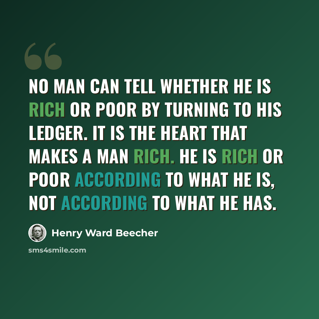 “No man can tell whether he is rich or poor by turning to his ledger. It is the heart that makes a man rich. He is rich or poor according to what he is, not according to what he has.” quote by Henry Ward Beecher