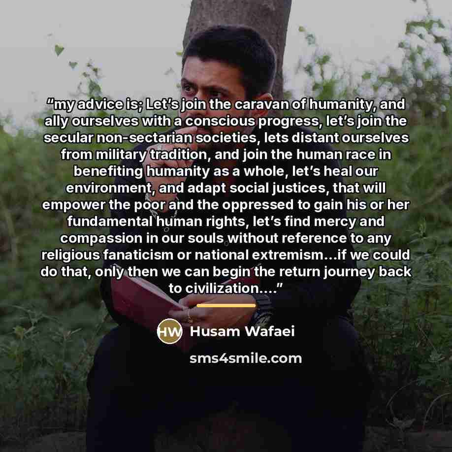 “my advice is; Let’s join the caravan of humanity, and ally ourselves with a conscious progress, let’s join the secular non-sectarian societies, lets distant ourselves from military tradition, and join the human race in benefiting humanity as a whole, let’s heal our environment, and adapt social…” quote by Husam Wafaei