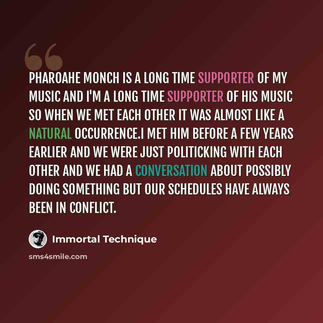 “Pharoahe Monch is a long time supporter of my music and I'm a long time supporter of his music so when we met each other it was almost like a natural occurrence.I met him before a few years earlier and we were just politicking with each other and we had a conversation about possibly doing…” quote by Immortal Technique