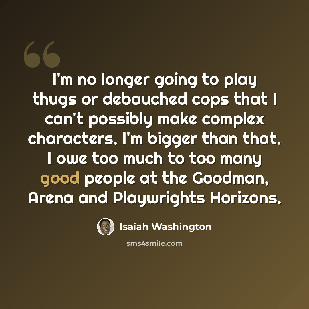 “I'm no longer going to play thugs or debauched cops that I can't possibly make complex characters. I'm bigger than that. I owe too much to too many good people at the Goodman, Arena and Playwrights Horizons.” quote by Isaiah Washington