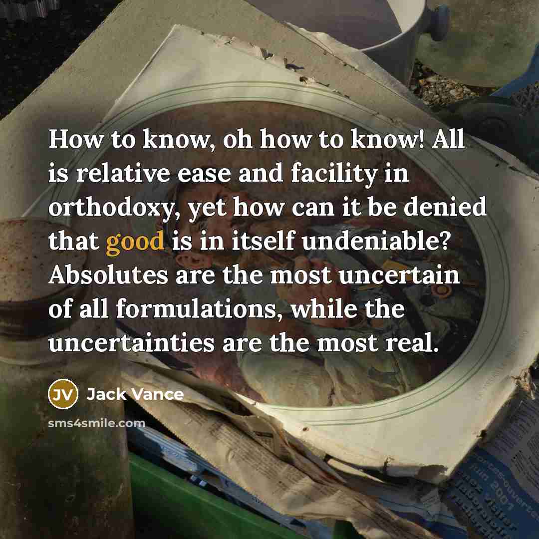 “How to know, oh how to know! All is relative ease and facility in orthodoxy, yet how can it be denied that good is in itself undeniable? Absolutes are the most uncertain of all formulations, while the uncertainties are the most real.” quote by Jack Vance