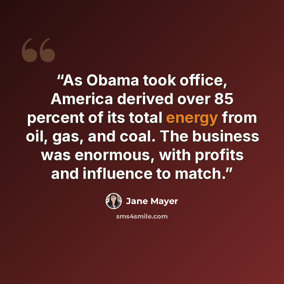 “As Obama took office, America derived over 85 percent of its total energy from oil, gas, and coal. The business was enormous, with profits and influence to match.” quote by Jane Mayer