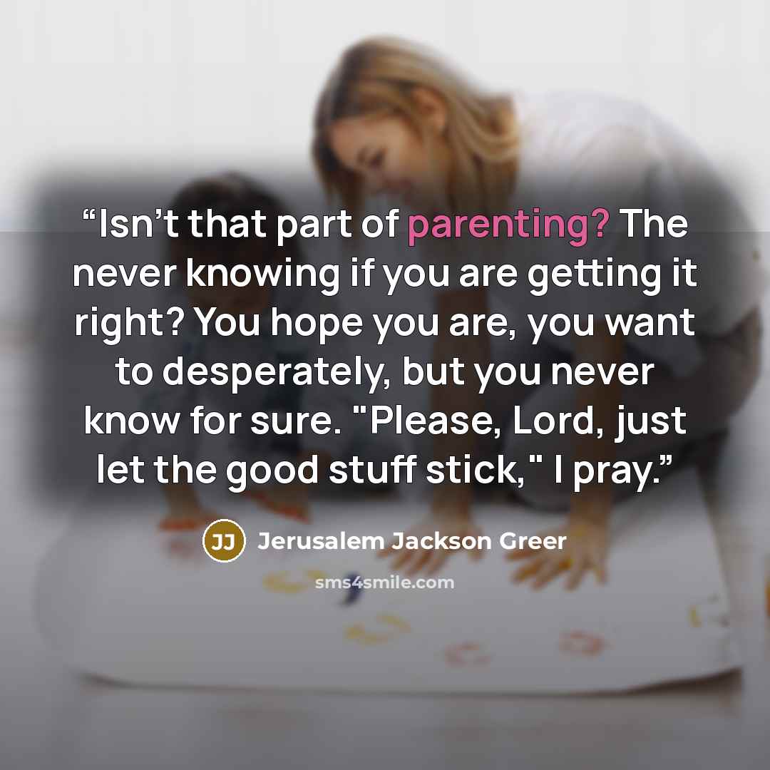 “Isn't that part of parenting? The never knowing if you are getting it right? You hope you are, you want to desperately, but you never know for sure. "Please, Lord, just let the good stuff stick," I pray.” quote by Jerusalem Jackson Greer