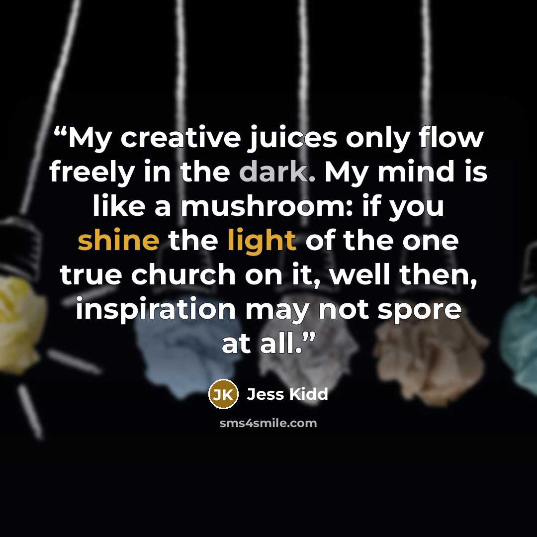 “My creative juices only flow freely in the dark. My mind is like a mushroom: if you shine the light of the one true church on it, well then, inspiration may not spore at all.” quote by Jess Kidd