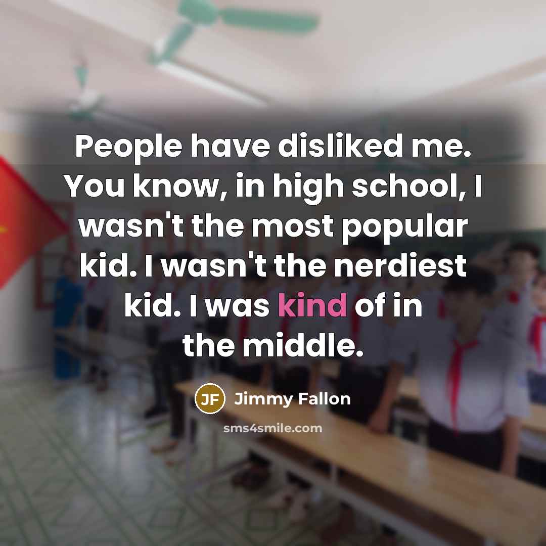 “People have disliked me. You know, in high school, I wasn't the most popular kid. I wasn't the nerdiest kid. I was kind of in the middle.” quote by Jimmy Fallon