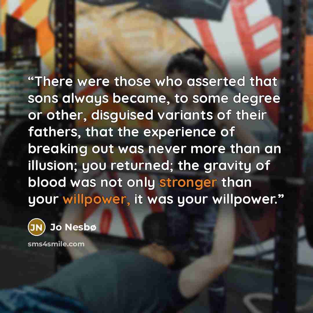 “There were those who asserted that sons always became, to some degree or other, disguised variants of their fathers, that the experience of breaking out was never more than an illusion; you returned; the gravity of blood was not only stronger than your willpower, it was your willpower.” quote by Jo Nesbø
