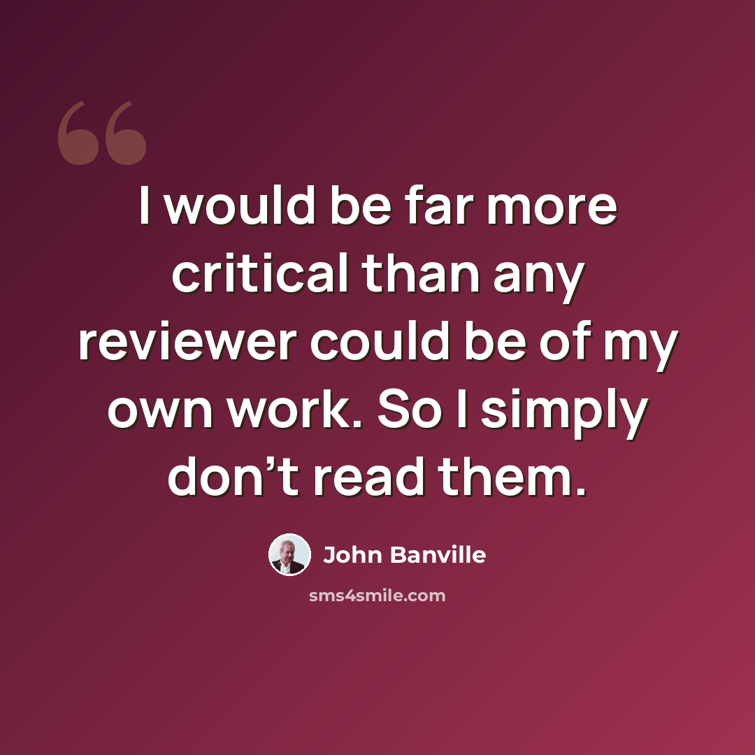“I would be far more critical than any reviewer could be of my own work. So I simply don't read them.” quote by John Banville