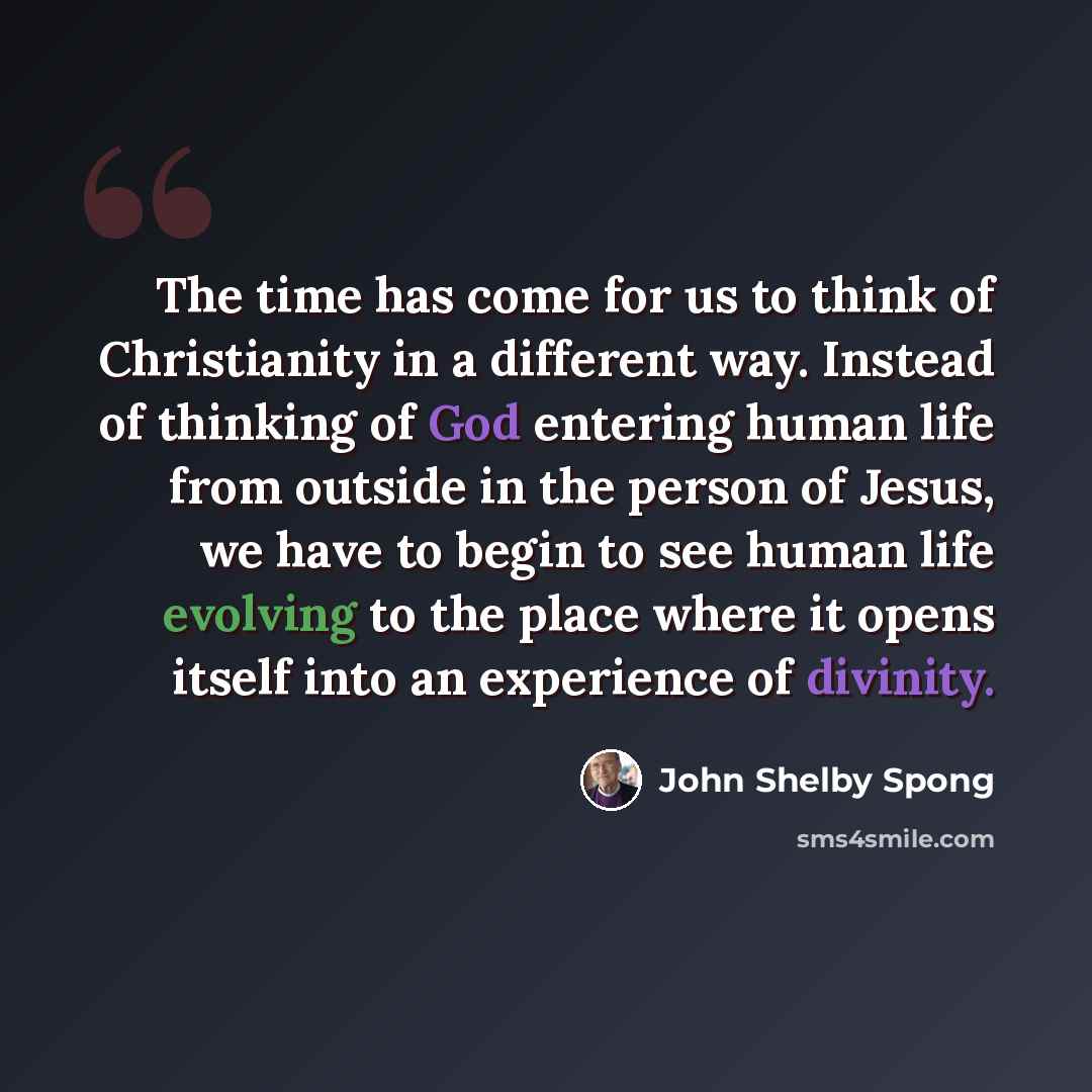 “The time has come for us to think of Christianity in a different way. Instead of thinking of God entering human life from outside in the person of Jesus, we have to begin to see human life evolving to the place where it opens itself into an experience of divinity.” quote by John Shelby Spong