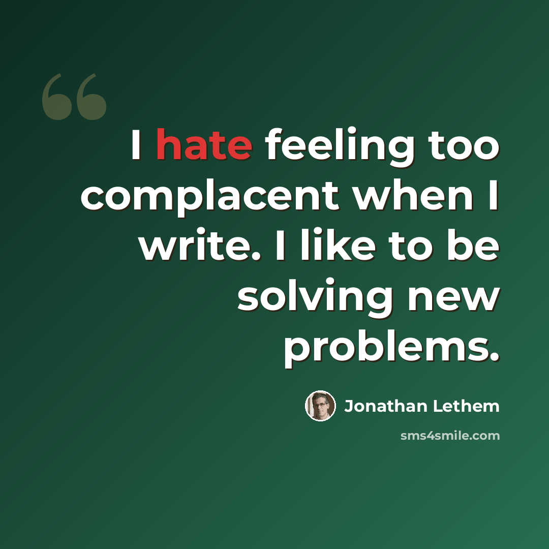 “I hate feeling too complacent when I write. I like to be solving new problems.” quote by Jonathan Lethem