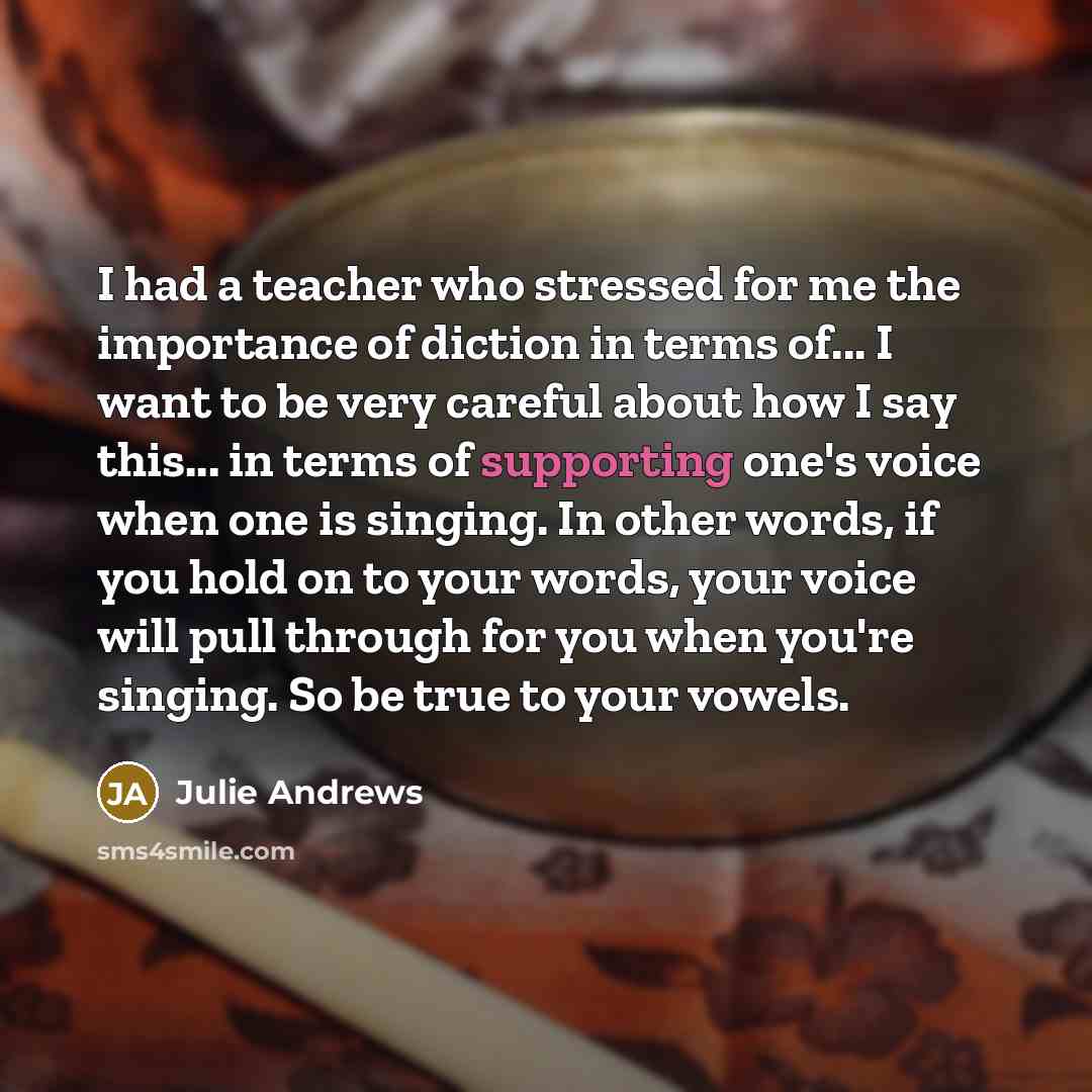 “I had a teacher who stressed for me the importance of diction in terms of... I want to be very careful about how I say this... in terms of supporting one's voice when one is singing. In other words, if you hold on to your words, your voice will pull through for you when you're singing. So be true…” quote by Julie Andrews