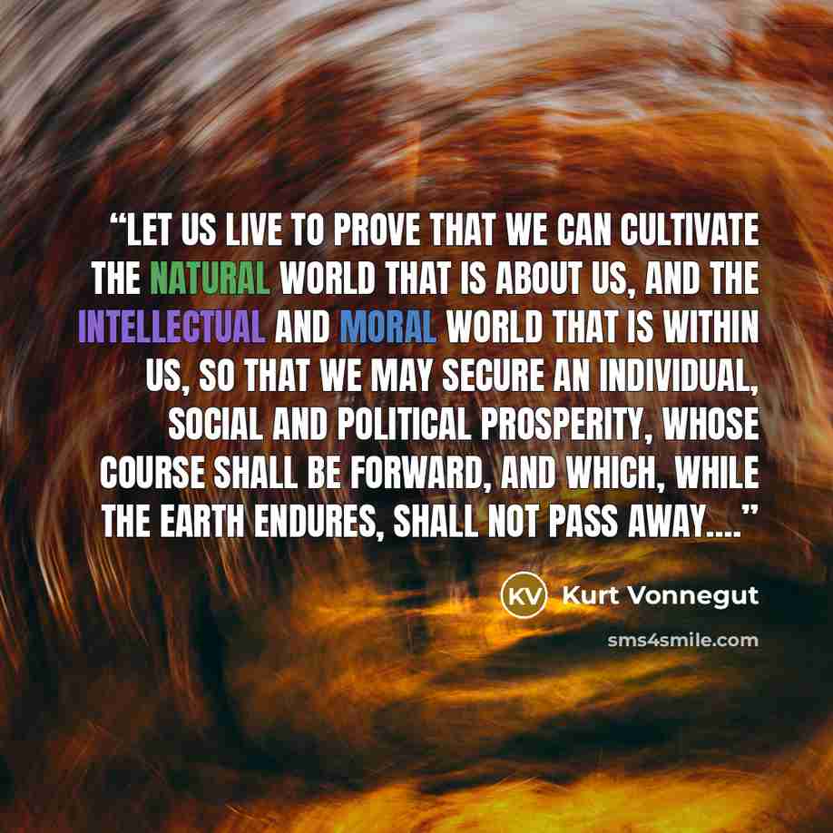 “Let us live to prove that we can cultivate the natural world that is about us, and the intellectual and moral world that is within us, so that we may secure an individual, social and political prosperity, whose course shall be forward, and which, while the earth endures, shall not pass away….” quote by Kurt Vonnegut