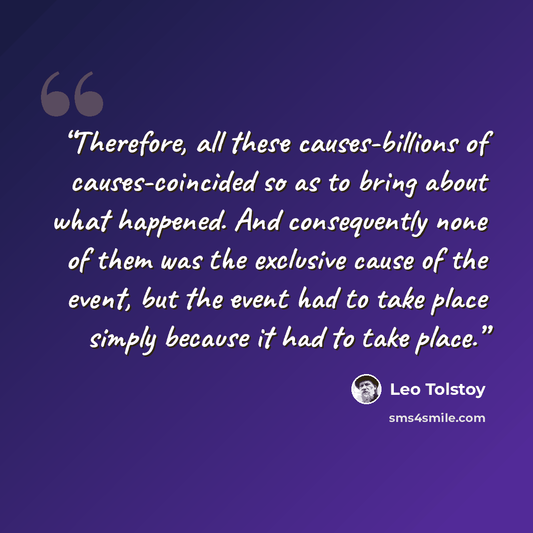 “Therefore, all these causes-billions of causes-coincided so as to bring about what happened. And consequently none of them was the exclusive cause of the event, but the event had to take place simply because it had to take place.” quote by Leo Tolstoy