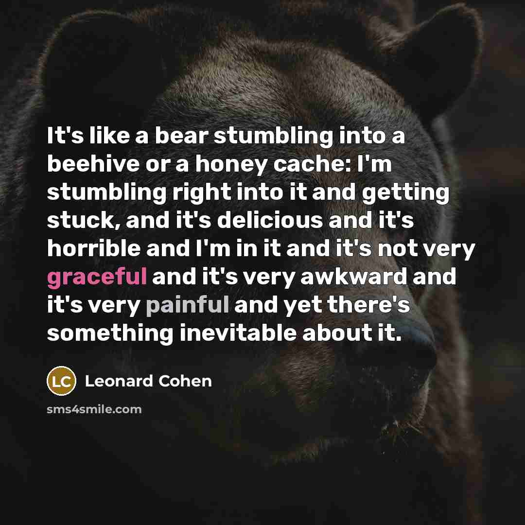 “It's like a bear stumbling into a beehive or a honey cache: I'm stumbling right into it and getting stuck, and it's delicious and it's horrible and I'm in it and it's not very graceful and it's very awkward and it's very painful and yet there's something inevitable about it.” quote by Leonard Cohen
