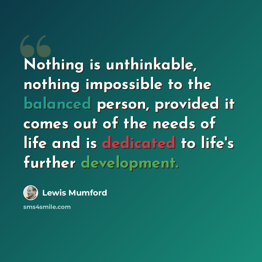 “Nothing is unthinkable, nothing impossible to the balanced person, provided it comes out of the needs of life and is dedicated to life's further development.” quote by Lewis Mumford