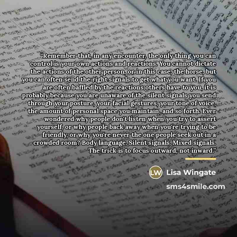 “Remember that, in any encounter, the only thing you can control is your own actions and reactions. You cannot dictate the actions of the other person, or in this case, the horse, but you can often send the right signals to get what you want. If you are often baffled by the reactions others have to…” quote by Lisa Wingate