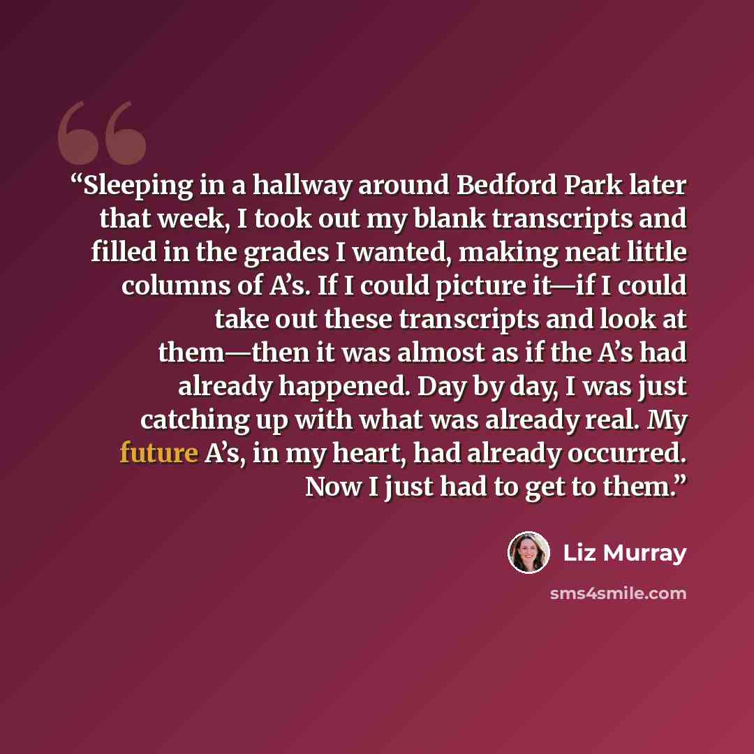 “Sleeping in a hallway around Bedford Park later that week, I took out my blank transcripts and filled in the grades I wanted, making neat little columns of A’s. If I could picture it—if I could take out these transcripts and look at them—then it was almost as if the A’s had already happened. Day…” quote by Liz Murray
