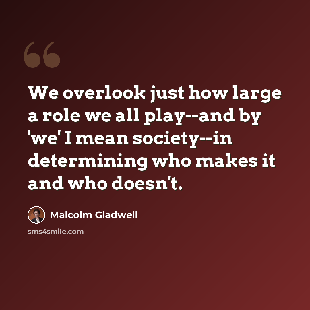 “We overlook just how large a role we all play--and by 'we' I mean society--in determining who makes it and who doesn't.” quote by Malcolm Gladwell