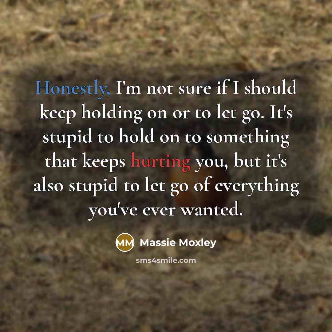 “Honestly, I'm not sure if I should keep holding on or to let go. It's stupid to hold on to something that keeps hurting you, but it's also stupid to let go of everything you've ever wanted.” quote by Massie Moxley