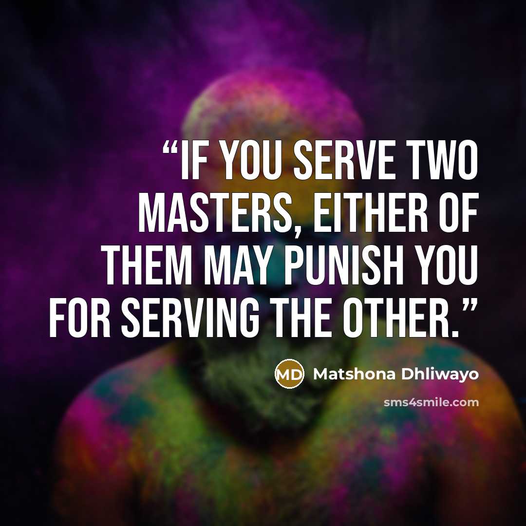“If you serve two masters, either of them may punish you for serving the other.” quote by Matshona Dhliwayo