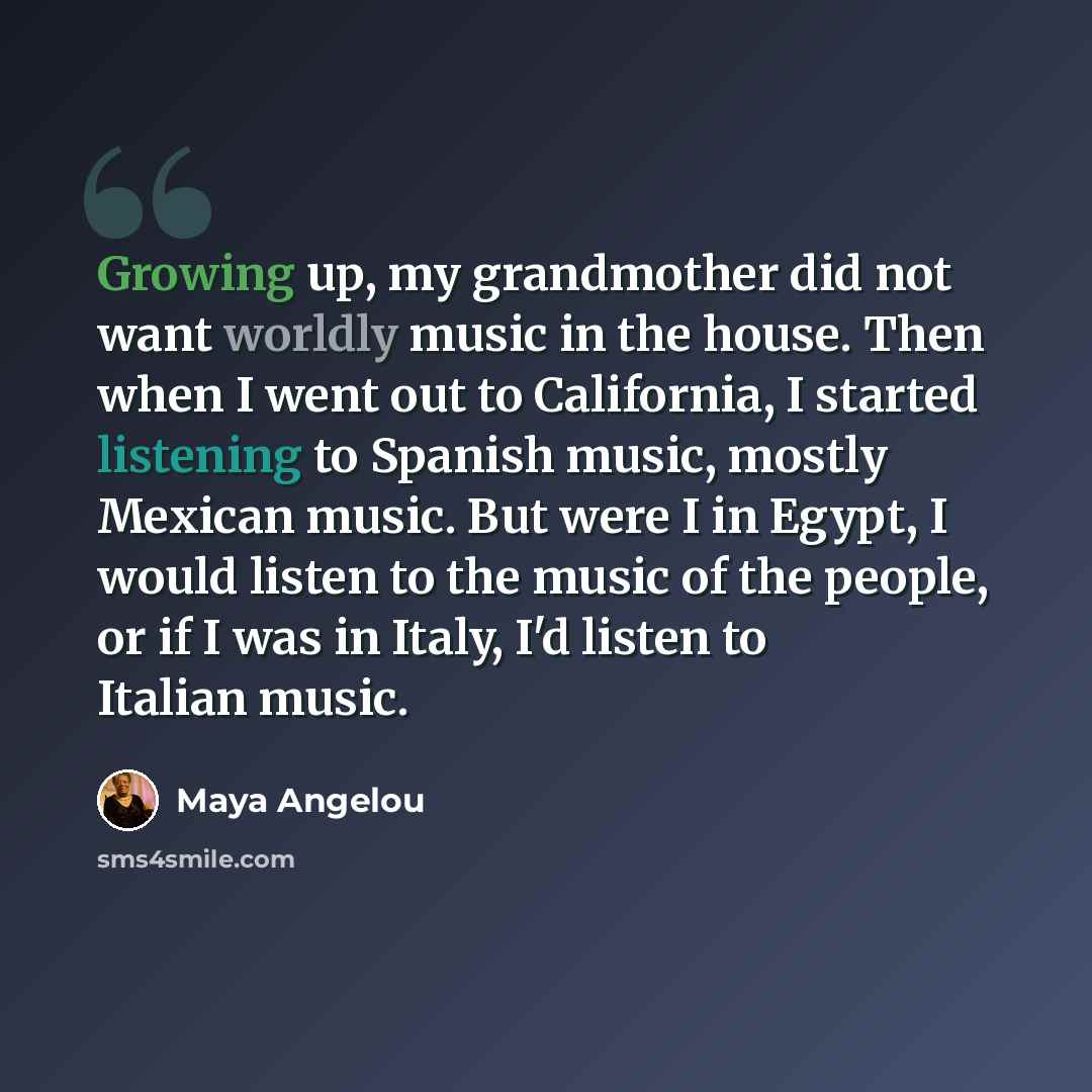 “Growing up, my grandmother did not want worldly music in the house. Then when I went out to California, I started listening to Spanish music, mostly Mexican music. But were I in Egypt, I would listen to the music of the people, or if I was in Italy, I'd listen to Italian music.” quote by Maya Angelou