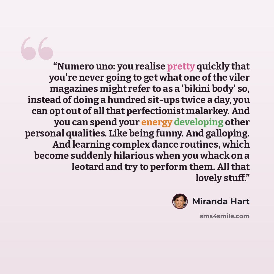“Numero uno: you realise pretty quickly that you're never going to get what one of the viler magazines might refer to as a 'bikini body' so, instead of doing a hundred sit-ups twice a day, you can opt out of all that perfectionist malarkey. And you can spend your energy developing other personal…” quote by Miranda Hart