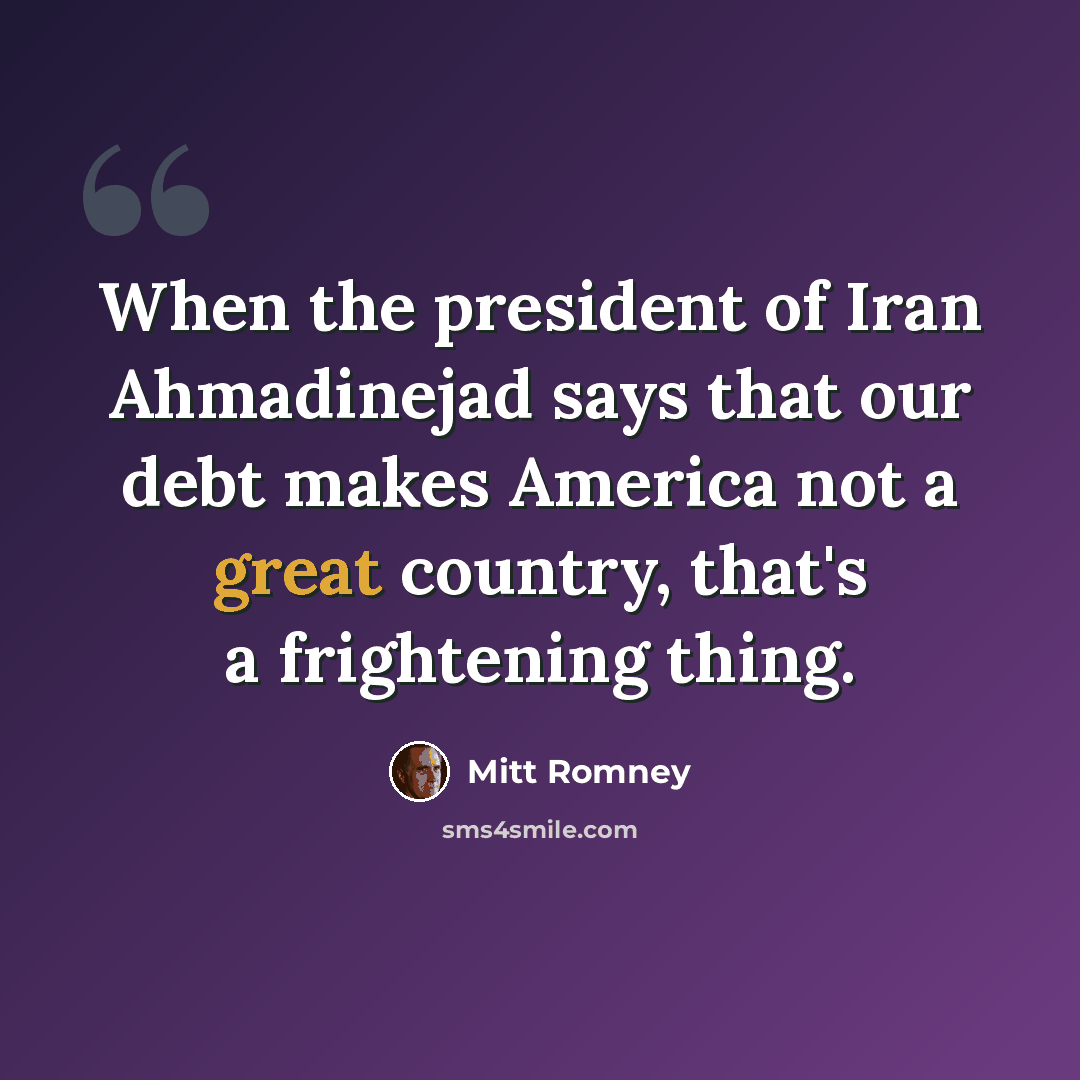 “When the president of Iran Ahmadinejad says that our debt makes America not a great country, that's a frightening thing.” quote by Mitt Romney