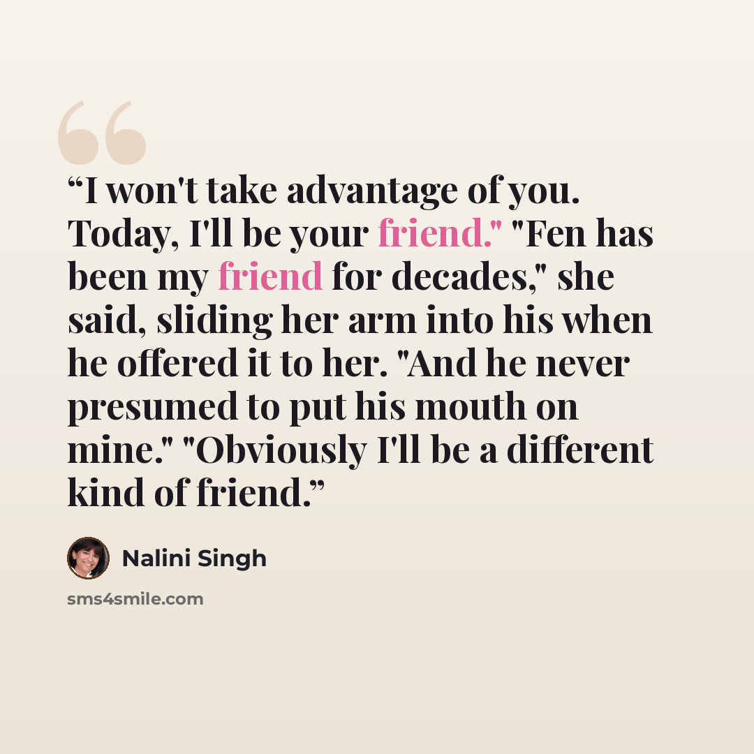 “I won't take advantage of you. Today, I'll be your friend." "Fen has been my friend for decades," she said, sliding her arm into his when he offered it to her. "And he never presumed to put his mouth on mine." "Obviously I'll be a different kind of friend.” quote by Nalini Singh