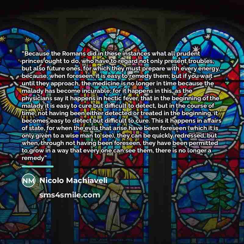 “Because the Romans did in these instances what all prudent princes ought to do, who have to regard not only present troubles, but also future ones, for which they must prepare with every energy, because, when foreseen, it is easy to remedy them; but if you wait until they approach, the medicine is…” quote by Nicolo Machiaveli