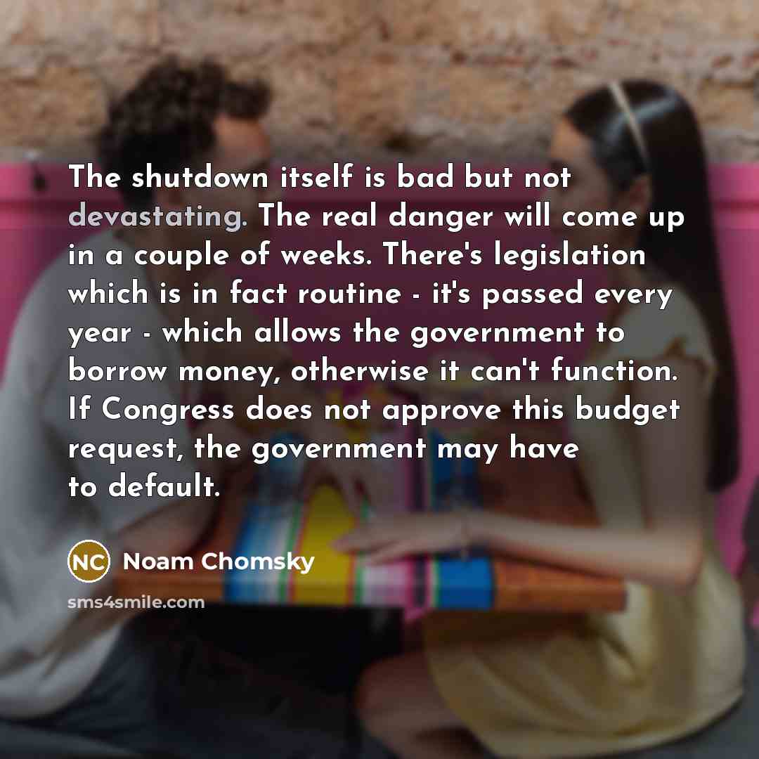 “The shutdown itself is bad but not devastating. The real danger will come up in a couple of weeks. There's legislation which is in fact routine - it's passed every year - which allows the government to borrow money, otherwise it can't function. If Congress does not approve this budget request, the…” quote by Noam Chomsky