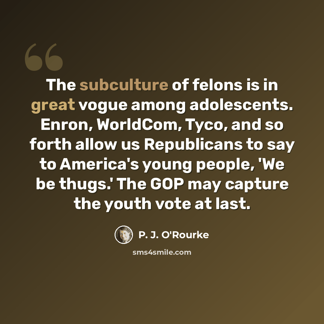 “The subculture of felons is in great vogue among adolescents. Enron, WorldCom, Tyco, and so forth allow us Republicans to say to America's young people, 'We be thugs.' The GOP may capture the youth vote at last.” quote by P. J. O'Rourke