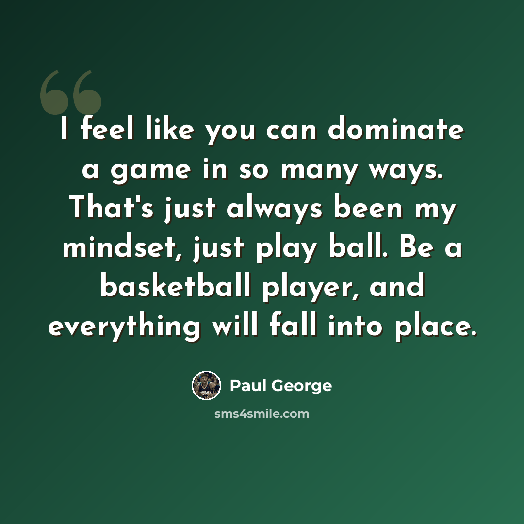 “I feel like you can dominate a game in so many ways. That's just always been my mindset, just play ball. Be a basketball player, and everything will fall into place.” quote by Paul George